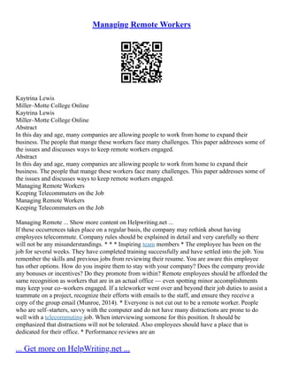 Managing Remote Workers
Kaytrina Lewis
Miller–Motte College Online
Kaytrina Lewis
Miller–Motte College Online
Abstract
In this day and age, many companies are allowing people to work from home to expand their
business. The people that mange these workers face many challenges. This paper addresses some of
the issues and discusses ways to keep remote workers engaged.
Abstract
In this day and age, many companies are allowing people to work from home to expand their
business. The people that mange these workers face many challenges. This paper addresses some of
the issues and discusses ways to keep remote workers engaged.
Managing Remote Workers
Keeping Telecommuters on the Job
Managing Remote Workers
Keeping Telecommuters on the Job
Managing Remote ... Show more content on Helpwriting.net ...
If these occurrences takes place on a regular basis, the company may rethink about having
employees telecommute. Company rules should be explained in detail and very carefully so there
will not be any misunderstandings. * * * Inspiring team members * The employee has been on the
job for several weeks. They have completed training successfully and have settled into the job. You
remember the skills and previous jobs from reviewing their resume. You are aware this employee
has other options. How do you inspire them to stay with your company? Does the company provide
any bonuses or incentives? Do they promote from within? Remote employees should be afforded the
same recognition as workers that are in an actual office –– even spotting minor accomplishments
may keep your co–workers engaged. If a teleworker went over and beyond their job duties to assist a
teammate on a project, recognize their efforts with emails to the staff, and ensure they receive a
copy of the group email (Munroe, 2014). * Everyone is not cut out to be a remote worker. People
who are self–starters, savvy with the computer and do not have many distractions are prone to do
well with a telecommuting job. When interviewing someone for this position. It should be
emphasized that distractions will not be tolerated. Also employees should have a place that is
dedicated for their office. * Performance reviews are an
... Get more on HelpWriting.net ...
 