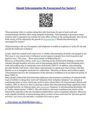Should Telecommuting Be Encouraged For Society?
'Telecommuting' refers to workers doing their jobs from home for part of each week and
communicating with their office using computer technology. Telecommuting is growing in many
countries and is expected to be common for most office workers in the coming decades. How do you
think society will be affected by the growth of telecommuting? Should telecommuting be
encouraged for society?
(Telecommuting is the use of computers and telephones to enable an employee to work off–site and
outside the traditional workplace)
A topic which has created much controversy is whether telecommuting should be encouraged or not.
This issue is very crucial since it influences several aspects in people lives, both in positive and
negative ways. This essay ... Show more content on Helpwriting.net ...
However, as Desrochers claims, work–family blurring can be minimized by keeping a consistent
schedule through boundary activities such as discouraging family members from disrupting one's
work and working only in a particular room of the home (2003:5). In addition, telecommuting
provides flexible work hours, which allows telecommuters to spend more time at home with their
families so as to strengthen emotional ties within them. Therefore, as Raines and Leathers explain
"telecommuters perceive the consequences of the alternative workplace to be an improved quality of
home"(2001:2).
Many people contend that telecommuting might pose telecommuters to problems of reduced health.
Lack of mobility in doing their work and "alienation from workplace dynamics" are claimed as
contributing factor of stress which may result in stress related illness for telecommuters (Raines and
Leathers, 2001:3). However, there is growing evidence that telecommuting brings significant safety
and health benefits. As Johnson states, less commuting frequency in telecommuting diminishes risk
of "traffic related injuries" (1998:1). This also leads to a decrease in pollution rate which will be
followed by reduction in the risk of pollution related illness such as respiratory infection. Moreover,
work schedule flexibility in telecommuting allows workers to have more time for "personal growth
activities" (see www.csus.edu/indiv.v/velianitis/101) such as sport
... Get more on HelpWriting.net ...
 