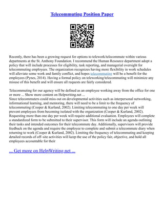 Telecommuting Position Paper
Recently, there has been a growing request for options to telework/telecommute within various
departments at the St. Anthony Foundation. I recommend the Human Resource department adopt a
policy that will include processes for eligibility, task reporting, and managerial oversight for
telecommuting employees. The organization recognizes having more flexibility in work schedules
will alleviate some work and family conflict, and hopes telecommuting will be a benefit for the
employees (Pynes, 2014). Having a formal policy on teleworking/telecommuting will minimize any
misuse of this benefit and will ensure all requests are fairly considered.
Telecommuting for our agency will be defined as an employee working away from the office for one
or more ... Show more content on Helpwriting.net ...
Since telecommuters could miss out on developmental activities such as interpersonal networking,
informational learning, and mentoring, there will need to be a limit to the frequency of
telecommuting (Cooper & Kurland, 2002). Limiting telecommuting to one day per week will
prevent employees from becoming isolated with the organization (Cooper & Kurland, 2002).
Requesting more than one day per week will require additional evaluation. Employees will complete
a standardized form to be submitted to their supervisor. This form will include an agenda outlining
their tasks and intended outcomes for their telecommute day. Additionally, supervisors will provide
feedback on the agenda and require the employee to complete and submit a telecommute diary when
returning to work (Cooper & Kurland, 2002). Limiting the frequency of telecommuting and keeping
detailed records of off–site activities will keep the use of the policy fair, objective, and hold all
employees accountable for their
... Get more on HelpWriting.net ...
 