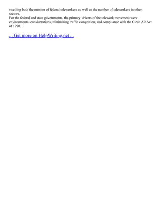 swelling both the number of federal teleworkers as well as the number of teleworkers in other
sectors.
For the federal and state governments, the primary drivers of the telework movement were
environmental considerations, minimizing traffic congestion, and compliance with the Clean Air Act
of 1990.
... Get more on HelpWriting.net ...
 