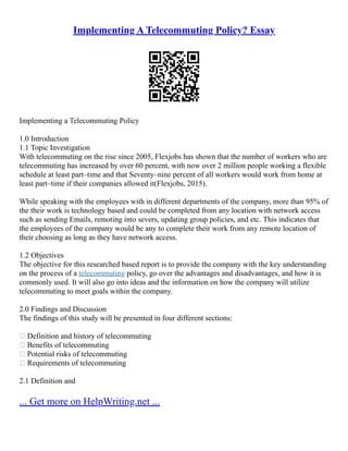 Implementing A Telecommuting Policy? Essay
Implementing a Telecommuting Policy
1.0 Introduction
1.1 Topic Investigation
With telecommuting on the rise since 2005, Flexjobs has shown that the number of workers who are
telecommuting has increased by over 60 percent, with now over 2 million people working a flexible
schedule at least part–time and that Seventy–nine percent of all workers would work from home at
least part–time if their companies allowed it(Flexjobs, 2015).
While speaking with the employees with in different departments of the company, more than 95% of
the their work is technology based and could be completed from any location with network access
such as sending Emails, remoting into severs, updating group policies, and etc. This indicates that
the employees of the company would be any to complete their work from any remote location of
their choosing as long as they have network access.
1.2 Objectives
The objective for this researched based report is to provide the company with the key understanding
on the process of a telecommuting policy, go over the advantages and disadvantages, and how it is
commonly used. It will also go into ideas and the information on how the company will utilize
telecommuting to meet goals within the company.
2.0 Findings and Discussion
The findings of this study will be presented in four different sections:
 Definition and history of telecommuting
 Benefits of telecommuting
 Potential risks of telecommuting
 Requirements of telecommuting
2.1 Definition and
... Get more on HelpWriting.net ...
 