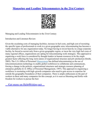 Managing and Leading Telecommuters in the 21st Century
Managing and Leading Telecommuters in the 21rst Century
Introduction and Literature Review
Given the escalating costs of managing facilities, increase in fuel costs, and high cost of recruiting
the specific types of professionals to work in a given geographic area, telecommuting has become a
viable alternative for any organization today. No longer having to invest heavily in a large corporate
facility, be forced to recruit only from a given geographic region, or incur the very high fuel costs of
many regional offices, organizations are opting for telecommuting work strategies. This approach to
organizing a work force is considered by thought leaders in human resources to be the single
greatest factor affecting the long–term nature of organizational structure and job satisfaction (Smith,
2005). The U.S. Office of Personnel Management has defined telecommuting as the use of
telecommunications technology to enable global workforces to collaborate and communicate,
forcing a change in the policies, organizational structures and strategic resource planning of
enterprise globally (U.S. Office of Personnel Management, 1997). This approach to organizing a
workforce is resonating with high–growth companies who need to gain access to expertise far
outside the geographic boundaries of their companies. There is ample enthusiasm on the part of
workers in these and many companies for this concept, as it is seen as liberating and fertile with
freedom for workers to pursue the best
... Get more on HelpWriting.net ...
 