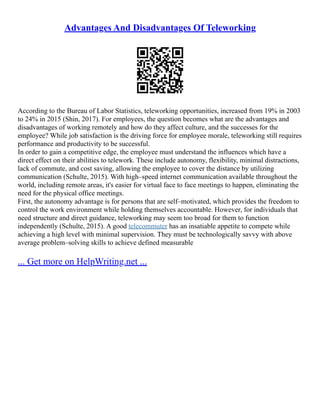 Advantages And Disadvantages Of Teleworking
According to the Bureau of Labor Statistics, teleworking opportunities, increased from 19% in 2003
to 24% in 2015 (Shin, 2017). For employees, the question becomes what are the advantages and
disadvantages of working remotely and how do they affect culture, and the successes for the
employee? While job satisfaction is the driving force for employee morale, teleworking still requires
performance and productivity to be successful.
In order to gain a competitive edge, the employee must understand the influences which have a
direct effect on their abilities to telework. These include autonomy, flexibility, minimal distractions,
lack of commute, and cost saving, allowing the employee to cover the distance by utilizing
communication (Schulte, 2015). With high–speed internet communication available throughout the
world, including remote areas, it's easier for virtual face to face meetings to happen, eliminating the
need for the physical office meetings.
First, the autonomy advantage is for persons that are self–motivated, which provides the freedom to
control the work environment while holding themselves accountable. However, for individuals that
need structure and direct guidance, teleworking may seem too broad for them to function
independently (Schulte, 2015). A good telecommuter has an insatiable appetite to compete while
achieving a high level with minimal supervision. They must be technologically savvy with above
average problem–solving skills to achieve defined measurable
... Get more on HelpWriting.net ...
 
