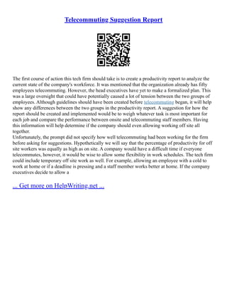 Telecommuting Suggestion Report
The first course of action this tech firm should take is to create a productivity report to analyze the
current state of the company's workforce. It was mentioned that the organization already has fifty
employees telecommuting. However, the head executives have yet to make a formalized plan. This
was a large oversight that could have potentially caused a lot of tension between the two groups of
employees. Although guidelines should have been created before telecommuting began, it will help
show any differences between the two groups in the productivity report. A suggestion for how the
report should be created and implemented would be to weigh whatever task is most important for
each job and compare the performance between onsite and telecommuting staff members. Having
this information will help determine if the company should even allowing working off site all
together.
Unfortunately, the prompt did not specify how well telecommuting had been working for the firm
before asking for suggestions. Hypothetically we will say that the percentage of productivity for off
site workers was equally as high as on site. A company would have a difficult time if everyone
telecommutes, however, it would be wise to allow some flexibility in work schedules. The tech firm
could include temporary off site work as well. For example, allowing an employee with a cold to
work at home or if a deadline is pressing and a staff member works better at home. If the company
executives decide to allow a
... Get more on HelpWriting.net ...
 