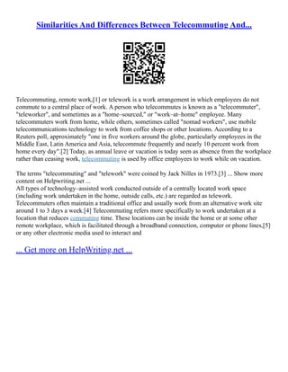 Similarities And Differences Between Telecommuting And...
Telecommuting, remote work,[1] or telework is a work arrangement in which employees do not
commute to a central place of work. A person who telecommutes is known as a "telecommuter",
"teleworker", and sometimes as a "home–sourced," or "work–at–home" employee. Many
telecommuters work from home, while others, sometimes called "nomad workers", use mobile
telecommunications technology to work from coffee shops or other locations. According to a
Reuters poll, approximately "one in five workers around the globe, particularly employees in the
Middle East, Latin America and Asia, telecommute frequently and nearly 10 percent work from
home every day".[2] Today, as annual leave or vacation is today seen as absence from the workplace
rather than ceasing work, telecommuting is used by office employees to work while on vacation.
The terms "telecommuting" and "telework" were coined by Jack Nilles in 1973.[3] ... Show more
content on Helpwriting.net ...
All types of technology–assisted work conducted outside of a centrally located work space
(including work undertaken in the home, outside calls, etc.) are regarded as telework.
Telecommuters often maintain a traditional office and usually work from an alternative work site
around 1 to 3 days a week.[4] Telecommuting refers more specifically to work undertaken at a
location that reduces commuting time. These locations can be inside the home or at some other
remote workplace, which is facilitated through a broadband connection, computer or phone lines,[5]
or any other electronic media used to interact and
... Get more on HelpWriting.net ...
 