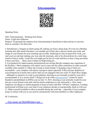 Telecommuting
Speaking Notes
Title: Telecommuting – Working from Home
Name: Leigh Ann Anderson
Purpose: To persuade the audience how telecommuting is beneficial to them and try to convince
them to consider it for their jobs.
I. Introduction a. Imagine an alarm going off, waking you from a deep sleep. It's 8 am on a Monday
morning and, after much reluctance, you stumble out of bed, take a shower, brush your teeth, and
trudge to your kitchen for your morning cup of coffee. Realizing it's time to head off to work, you
start your car and start making your way onto the interstate, only to be slowed down by a mile long
stretch of heavy traffic. Looks like you might just be late for work and have to hear a long rant about
it from your boss. ... Show more content on Helpwriting.net ...
b. List productivity improvements and projected cost savings that the company may experience 8.
Be flexible c. Most companies will require you to come into the office sometimes so make yourself
available when needed vii. Other tips to keep in mind include: 9. Keeping a log of what you
accomplish – your company will require a progress report especially if they become skeptical of
your productivity at home and it shows that you are engaged with your work 10. Don't dress sloppy
– although it is attractive to work in your pajamas, dressing as you normally would for your job is
recommended. d. In a section titled "5 things not to do while telecommuting" written by James
Kendrick and published on ZDNet.com on July 13, 2013, dressing as you normally would for your
job sets a more formal work ethic and has shown employees to stay motivated. e. Also, many
employers use Skype or similar programs to keep in touch with their "off base" employees. Looking
professional will help cover your back if your employer decides to unexpectedly check in with you.
11. Make yourself available as often as possible during the work day – especially if your company
keeps in contact with you or you need to communicate with team members or other employees
III. Conclusion
... Get more on HelpWriting.net ...
 