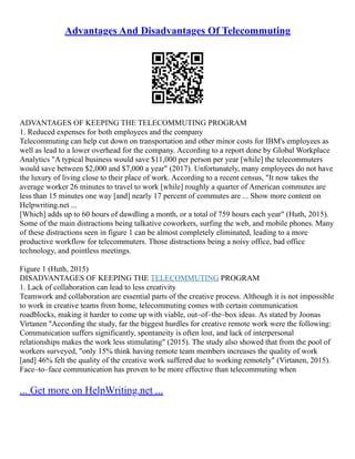Advantages And Disadvantages Of Telecommuting
ADVANTAGES OF KEEPING THE TELECOMMUTING PROGRAM
1. Reduced expenses for both employees and the company
Telecommuting can help cut down on transportation and other minor costs for IBM's employees as
well as lead to a lower overhead for the company. According to a report done by Global Workplace
Analytics "A typical business would save $11,000 per person per year [while] the telecommuters
would save between $2,000 and $7,000 a year" (2017). Unfortunately, many employees do not have
the luxury of living close to their place of work. According to a recent census, "It now takes the
average worker 26 minutes to travel to work [while] roughly a quarter of American commutes are
less than 15 minutes one way [and] nearly 17 percent of commutes are ... Show more content on
Helpwriting.net ...
[Which] adds up to 60 hours of dawdling a month, or a total of 759 hours each year" (Huth, 2015).
Some of the main distractions being talkative coworkers, surfing the web, and mobile phones. Many
of these distractions seen in figure 1 can be almost completely eliminated, leading to a more
productive workflow for telecommuters. Those distractions being a noisy office, bad office
technology, and pointless meetings.
Figure 1 (Huth, 2015)
DISADVANTAGES OF KEEPING THE TELECOMMUTING PROGRAM
1. Lack of collaboration can lead to less creativity
Teamwork and collaboration are essential parts of the creative process. Although it is not impossible
to work in creative teams from home, telecommuting comes with certain communication
roadblocks, making it harder to come up with viable, out–of–the–box ideas. As stated by Joonas
Virtanen "According the study, far the biggest hurdles for creative remote work were the following:
Communication suffers significantly, spontaneity is often lost, and lack of interpersonal
relationships makes the work less stimulating" (2015). The study also showed that from the pool of
workers surveyed, "only 15% think having remote team members increases the quality of work
[and] 46% felt the quality of the creative work suffered due to working remotely" (Virtanen, 2015).
Face–to–face communication has proven to be more effective than telecommuting when
... Get more on HelpWriting.net ...
 