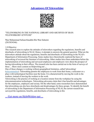 Advantages Of Teleworking
"TELEWORKING IN THE NATIONAL LIBRARY AND ARCHIVES OF IRAN:
TELEWORKERS' ATTITUDE"
Wan Muhammad SafuanAlauddin Bin Wan Suhaimi
(2015834346)
1.0 Objective
This research aims to explore the attitudes of teleworkers regarding the regulations, benefits and
drawbacks of teleworking in NLAI. Hence, it attempts to answers the general question: What are the
teleworkers attitude about the regulations, benefits and drawbacks of teleworking in the NLAI's
Department of Information Processing. Some studies have theoretically explored the basis of
teleworking of reviewed the literature of teleworking. Other studies have been undertaken before the
implementation of teleworking and surveyed employees and employers view about the prospect of
having teleworking in their offices. The research also has been carried out in the form of surveys of
these ... Show more content on Helpwriting.net ...
One of these changes is working without geographical limitation, called 'teleworking'
(telecommuting). Teleworking permits the employees to work from their home, a telecaster or a
place with technological facilities near the home. It is characterized by moving the work to the
workers, instead of moving the workers to the work.
Teleworking is the practice of working at a location remote from the workplace by using the
telecommunication technologies. Teleworking advocates claim that it has benefits and advantages
for the employees, employers and society. On the other hand, some researchers have demonstrated
that teleworking can also have drawbacks and disadvantages for these groups. To identify the benefit
of teleworking in the Department of Information Processing of NLAI, the current research has
surveyed the regulations, benefits, and drawbacks of teleworking in this
... Get more on HelpWriting.net ...
 