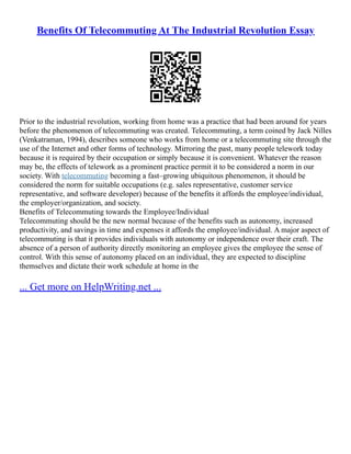 Benefits Of Telecommuting At The Industrial Revolution Essay
Prior to the industrial revolution, working from home was a practice that had been around for years
before the phenomenon of telecommuting was created. Telecommuting, a term coined by Jack Nilles
(Venkatraman, 1994), describes someone who works from home or a telecommuting site through the
use of the Internet and other forms of technology. Mirroring the past, many people telework today
because it is required by their occupation or simply because it is convenient. Whatever the reason
may be, the effects of telework as a prominent practice permit it to be considered a norm in our
society. With telecommuting becoming a fast–growing ubiquitous phenomenon, it should be
considered the norm for suitable occupations (e.g. sales representative, customer service
representative, and software developer) because of the benefits it affords the employee/individual,
the employer/organization, and society.
Benefits of Telecommuting towards the Employee/Individual
Telecommuting should be the new normal because of the benefits such as autonomy, increased
productivity, and savings in time and expenses it affords the employee/individual. A major aspect of
telecommuting is that it provides individuals with autonomy or independence over their craft. The
absence of a person of authority directly monitoring an employee gives the employee the sense of
control. With this sense of autonomy placed on an individual, they are expected to discipline
themselves and dictate their work schedule at home in the
... Get more on HelpWriting.net ...
 