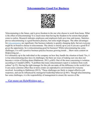 Telecommuting Good For Business
Telecommuting is the future, and it gives freedom to the one who choose to work from home. What
is the effect of telecommuting? It is much more than having the freedom to be remote than people
come to realize. Research indicates employees and employers both save time and money. Statistics
proves telecommuting is a good business practice, but some might disagree. The other advantages
for telecommuting are significant. Our business industry is quickly changing daily, but not everyone
might be on board to choose to telecommute. The choice is strictly up to you if you are a good fit if
given the opportunity. So is telecommuting good for business? While telecommuting has some
challenges; it is still a positive business practice because growing trends ... Show more content on
Helpwriting.net ...
It is ultimately up to the individual or the company on how they handle the situation at hand. Yes, it
is true telecommuting does have its challenges, but there are ways of making sure one does not
become a victim of feeling alone (Dahlstrom, 2013, p.445). One of the most concerning is isolation
according to Crandall (2005), "A problem that many telecommuters report is isolation from work
culture" (p.32). Having the right manager for this job can make all the difference in the world if not
it can cause a domino effect thus in turns creates an unproductive environment for everyone
involved. According to Dahlstrom (2013), "These challenges are likely to impact affective job
responses, and can be influenced by managerial leadership behavior (p.441). Though telecommuting
has some challenges, it is the responsibility of management to ensure the success of the
... Get more on HelpWriting.net ...
 