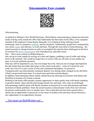 Telecommuting Essay example
Telecommuting
As defined in Webster's New World Dictionary, Third Edition, telecommuting is "an electronic
mode of doing work outside the office that traditionally has been done in the office, as by computer
terminal in the employee's home." Basically, it is working at home utilizing current
technology, such as computers, modems, and fax machines. Traditionally, people have commuted by
cars, buses, trains, and subways, to work and back. Through the innovation of telecommuting, , the
actual necessity to change location in order to accomplish this task has been challenged on the basis
of concerns for energy conservation, loss of productivity, and other issues.
One ... Show more content on Helpwriting.net ...
One can go to work simply by tossing on a robe and slippers, grabbing a cup of coffee and sitting
down to the terminal. You would no longer have to worry if the car will start, if your clothes are
neat, or if you're perfectly groomed.
That may still be important to you, but it no longer has to be. And you are no longer interrupted by
the idle chatter that inevitably takes place at the central work place – some of it useful for your
work, but a lot of it is just a waste of time and a perpetual interruption. As quoted in
Computerworld, one telecommuter comments "I was feeling really cramped in our old office.
I find I can get much more done. It is much more quiet here at home."
In addition, telecommuting reduces family related stress by allowing involvement with family and
flexibility in location of a remote worksite.
Working in the home offers people a greater opportunity to share quality time with family members,
to promote family values and develop stronger family ties and unity. Also, time saved through
telecommuting could be spent with family members constructively in ways that promote and foster
resolution of family problems. Since the actual location a telecommuter works from isn't relevant,
the person could actually move to another town. This would alleviate the stress caused when a
spouse has an opportunity to pursue his or her career in another town and must choose between a
new opportunity or no opportunity, because
... Get more on HelpWriting.net ...
 