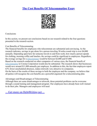 The Cost Benefits Of Telecommuting Essay
Conclusions
In this section, we present our conclusions based on our research related to the four questions
presented in the research section.
Cost Benefits of Telecommuting
The financial benefits for employees who telecommute are substantial and convincing. As the
research indicates, savings in gas alone for a person traveling 30 miles round–trip is over $4,000
annually. Depending upon how far someone travels to and from work, how much a person spends
for clothing, morning coffee and lunches, the savings could be significant to employees. Regardless,
the average savings for a telecommuter would be between $2,000 and $7,000.
Based on the research conducted on other companies of various sizes, the financial benefit of
telecommuting to Corona Corporation would also be substantial. The research shows that businesses
would save around $11,000 annually per employee. In addition to this, the fact that employers report
63% fewer unscheduled absences, makes telework very attractive to companies.
On the basis of the results of these savings to both the employee and the company, we believe that
all parties will recognize the cost benefits are a powerful argument for a telecommuting plan.
Advantages and Disadvantages of Telecommuting
Although there are some disadvantages to telework, those potential problems can be overcome
through a sound training and management program. Our employees have already been well–trained
to do their jobs. Managers and employees will need
... Get more on HelpWriting.net ...
 