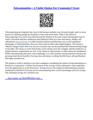 Telecommuting : A Viable Option For Companies? Essay
Telecommuting development has risen in the business industry over the past decade, and it is most
known for allowing people the freedom to who work from home. What is the effect of
telecommuting? It is much more than having the freedom to be more remote than people come to
realize. Research indicates employees and employers both save time and money. Studies will
substantiate telecommuting is a noble business practice and that there are several significant
advantages of telecommuting. However, there may be others that might disagree. The business
industry changes faster than ever, but not everyone may see the potential that telecommuting brings
to the table. The choice to work from home can be strictly up to the company and the employee; if
outline business requirements are met. Is the option to telecommute a viable option for companies?
While telecommuting does pose some challenges; it is still a positive business practice because the
growing trend shows benefits of saving time and money, working flexible hours, job gratification,
and higher productivity.
The business world is starting to see more companies considering the option of telecommuting as a
benefit to a corporation 's bottom line because of the savings of time and money when employees
have the opportunity to work from home. To help uncover the impact of telecommuting research
conducted at Stanford University proves telecommuting have several advantages and cost savings.
The estimated savings for a business can
... Get more on HelpWriting.net ...
 