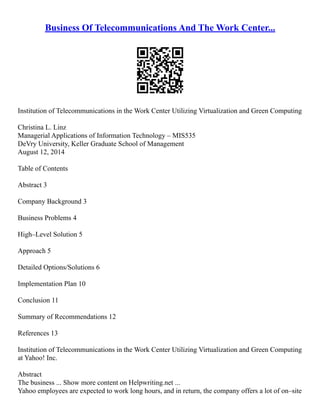 Business Of Telecommunications And The Work Center...
Institution of Telecommunications in the Work Center Utilizing Virtualization and Green Computing
Christina L. Linz
Managerial Applications of Information Technology – MIS535
DeVry University, Keller Graduate School of Management
August 12, 2014
Table of Contents
Abstract 3
Company Background 3
Business Problems 4
High–Level Solution 5
Approach 5
Detailed Options/Solutions 6
Implementation Plan 10
Conclusion 11
Summary of Recommendations 12
References 13
Institution of Telecommunications in the Work Center Utilizing Virtualization and Green Computing
at Yahoo! Inc.
Abstract
The business ... Show more content on Helpwriting.net ...
Yahoo employees are expected to work long hours, and in return, the company offers a lot of on–site
 