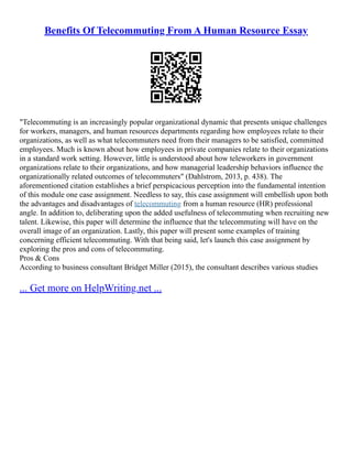 Benefits Of Telecommuting From A Human Resource Essay
"Telecommuting is an increasingly popular organizational dynamic that presents unique challenges
for workers, managers, and human resources departments regarding how employees relate to their
organizations, as well as what telecommuters need from their managers to be satisfied, committed
employees. Much is known about how employees in private companies relate to their organizations
in a standard work setting. However, little is understood about how teleworkers in government
organizations relate to their organizations, and how managerial leadership behaviors influence the
organizationally related outcomes of telecommuters" (Dahlstrom, 2013, p. 438). The
aforementioned citation establishes a brief perspicacious perception into the fundamental intention
of this module one case assignment. Needless to say, this case assignment will embellish upon both
the advantages and disadvantages of telecommuting from a human resource (HR) professional
angle. In addition to, deliberating upon the added usefulness of telecommuting when recruiting new
talent. Likewise, this paper will determine the influence that the telecommuting will have on the
overall image of an organization. Lastly, this paper will present some examples of training
concerning efficient telecommuting. With that being said, let's launch this case assignment by
exploring the pros and cons of telecommuting.
Pros & Cons
According to business consultant Bridget Miller (2015), the consultant describes various studies
... Get more on HelpWriting.net ...
 