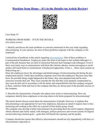 Working from Home – It’s in the Details (an Article Review)
Case Study #2
WORKING FROM HOME – IT'S IN THE DETAILS
(An article review)
1. Identify and discuss the main problems or concerns mentioned in this case study regarding
telecommuting. In your opinion, do most of these problems originate with the company or the
employee?
I noticed lots of problems in this article regarding telecommuting. One of these problems is
Communication breakdown. Employees under this kind of job begin to feel isolated although it is
part of the job, because they are lack of interaction between their managers and colleagues. Even if
there were many ways to communicate with them like internet, phones, instant messaging or social
medias still much better to communicate with physical appearance. It has a ... Show more content on
Helpwriting.net ...
Since the employees know the advantages and disadvantages of telecommuting job during the pre–
employment period. I think these problems originate most from the employees. Because since they
know the possible things might happened in the future, they must prepared and and be more
conscious towards their job. They must consider the fact that they were properly compensated so,
they must do their job in accordance with the duties and responsibilities that the company assigned
to them. And have faith and trust to the company that they are always part of the possible success of
the company.
2. Describe the characteristic of people who adjust more easily to telecommuting. How can
companies identify these employees or develop others to be better prepared for telecommuting?
The article doesn't discuss much about the characteristics of people. However, it explains that
telecommuting is not appropriate for new hire employees, beacause as stated it requires face to face
mentoring and working in the office for a period of time before going virtual.
The company may develop a better telecommuters by providing them the total Company allignment
which coherent and clearly stated, with strategies, policies processes and reward systems all aligned
toward achieving common goals – goals that will benefit the copmany and the people.
Company should also ensure that effective telecommuters should not rely dependently with their co–
telecommuters especially to
 