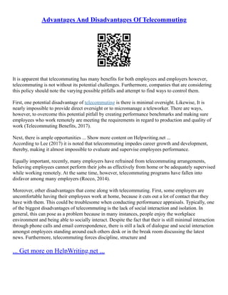 Advantages And Disadvantages Of Telecommuting
It is apparent that telecommuting has many benefits for both employees and employers however,
telecommuting is not without its potential challenges. Furthermore, companies that are considering
this policy should note the varying possible pitfalls and attempt to find ways to control them.
First, one potential disadvantage of telecommuting is there is minimal oversight. Likewise, It is
nearly impossible to provide direct oversight or to micromanage a teleworker. There are ways,
however, to overcome this potential pitfall by creating performance benchmarks and making sure
employees who work remotely are meeting the requirements in regard to production and quality of
work (Telecommuting Benefits, 2017).
Next, there is ample opportunities ... Show more content on Helpwriting.net ...
According to Lee (2017) it is noted that telecommuting impedes career growth and development,
thereby, making it almost impossible to evaluate and supervise employees performance.
Equally important, recently, many employers have refrained from telecommuting arrangements,
believing employees cannot perform their jobs as effectively from home or be adequately supervised
while working remotely. At the same time, however, telecommuting programs have fallen into
disfavor among many employers (Rocco, 2014).
Moreover, other disadvantages that come along with telecommuting. First, some employers are
uncomfortable having their employees work at home, because it cuts out a lot of contact that they
have with them. This could be troublesome when conducting performance appraisals. Typically, one
of the biggest disadvantages of telecommuting is the lack of social interaction and isolation. In
general, this can pose as a problem because in many instances, people enjoy the workplace
environment and being able to socially interact. Despite the fact that their is still minimal interaction
through phone calls and email correspondence, there is still a lack of dialogue and social interaction
amongst employees standing around each others desk or in the break room discussing the latest
news. Furthermore, telecommuting forces discipline, structure and
... Get more on HelpWriting.net ...
 