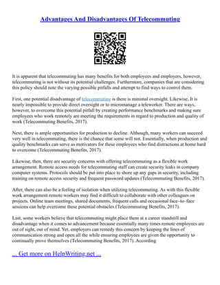 Advantages And Disadvantages Of Telecommuting
It is apparent that telecommuting has many benefits for both employees and employers, however,
telecommuting is not without its potential challenges. Furthermore, companies that are considering
this policy should note the varying possible pitfalls and attempt to find ways to control them.
First, one potential disadvantage of telecommuting is there is minimal oversight. Likewise, It is
nearly impossible to provide direct oversight or to micromanage a teleworker. There are ways,
however, to overcome this potential pitfall by creating performance benchmarks and making sure
employees who work remotely are meeting the requirements in regard to production and quality of
work (Telecommuting Benefits, 2017).
Next, there is ample opportunities for production to decline. Although, many workers can succeed
very well in telecommuting, there is the chance that some will not. Essentially, when production and
quality benchmarks can serve as motivators for these employees who find distractions at home hard
to overcome (Telecommuting Benefits, 2017).
Likewise, then, there are security concerns with offering telecommuting as a flexible work
arrangement. Remote access needs for telecommuting staff can create security leaks in company
computer systems. Protocols should be put into place to shore up any gaps in security, including
training on remote access security and frequent password updates (Telecommuting Benefits, 2017).
After, there can also be a feeling of isolation when utilizing telecommuting. As with this flexible
work arrangement remote workers may find it difficult to collaborate with other colleagues on
projects. Online team meetings, shared documents, frequent calls and occasional face–to–face
sessions can help overcome these potential obstacles (Telecommuting Benefits, 2017).
Last, some workers believe that telecommuting might place them at a career standstill and
disadvantage when it comes to advancement because essentially many times remote employees are
out of sight, out of mind. Yet, employers can remedy this concern by keeping the lines of
communication strong and open all the while ensuring employees are given the opportunity to
continually prove themselves (Telecommuting Benefits, 2017). According
... Get more on HelpWriting.net ...
 