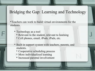 Bridging the Gap: Learning and Technology


 Teachers can work to build virtual environments for the
students

    
        Technology as a tool
        
          Relevant to the student, relevant to learning
        
          Cell phones, email, iPods, iPads, etc.

    
        Built in support system with teachers, parents, and
        students.
        
          Cooperative scheduling process
        
          More individualized learning
        
          Increased parental involvement
 
