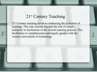 21st Century Teaching
21st Century teaching involves embracing the evolution of
teaching. This role extends beyond the role of simple
instructor to facilitation of the overall learning process. This
facilitation is complimented and largely guided with the
various innovations of technology.
 