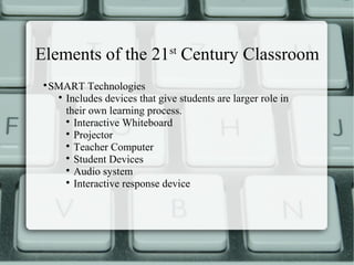Elements of the 21st Century Classroom
 
     SMART Technologies
      
        Includes devices that give students are larger role in
        their own learning process.
        
          Interactive Whiteboard
        
          Projector
        
          Teacher Computer
        
          Student Devices
        
          Audio system
        
          Interactive response device
 