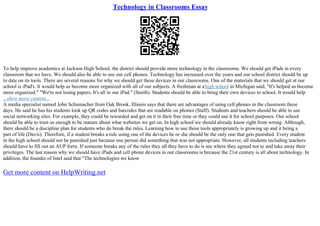 Technology in Classrooms Essay
To help improve academics at Jackson High School, the district should provide more technology in the classrooms. We should get iPads in every
classroom that we have. We should also be able to use our cell phones. Technology has increased over the years and our school district should be up
to date on its tools. There are several reasons for why we should get these devices in our classrooms. One of the materials that we should get at our
school is iPad's. It would help us become more organized with all of our subjects. A freshman at ahigh school in Michigan said, "It's helped us become
more organized." "We're not losing papers. It's all in our iPad." (Smith). Students should be able to bring their own devices to school. It would help
...show more content...
A media specialist named John Schumacher from Oak Brook, Illinois says that there are advantages of using cell phones in the classroom these
days. He said he has his students look up QR codes and barcodes that are readable on phones (Staff). Students and teachers should be able to use
social networking sites. For example, they could be rewarded and get on it in their free time or they could use it for school purposes. Our school
should be able to trust us enough to be mature about what websites we get on. In high school we should already know right from wrong. Although,
there should be a discipline plan for students who do break the rules. Learning how to use these tools appropriately is growing up and it being a
part of life (Davis). Therefore, if a student breaks a rule using one of the devices he or she should be the only one that gets punished. Every student
in the high school should not be punished just because one person did something that was not appropriate. However, all students including teachers
should have to fill out an AUP form. If someone breaks any of the rules they all they have to do is see where they agreed not to and take away their
privileges. The last reason why we should have iPads and cell phone devices in our classrooms is because the 21st century is all about technology. In
addition, the founder of Intel said that "The technologies we know
Get more content on HelpWriting.net
 