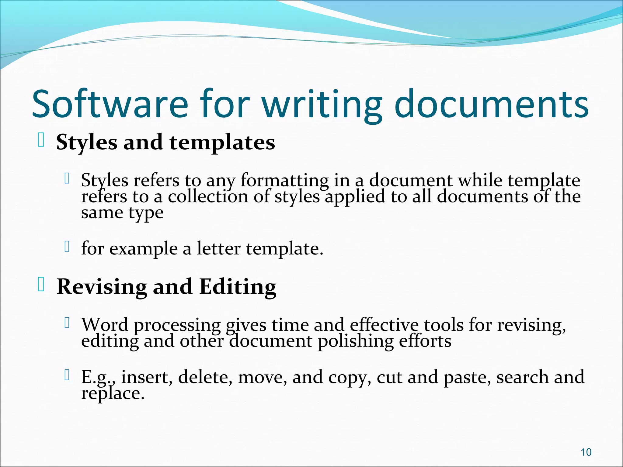 Software for writing documents
 Styles and templates
 Styles refers to any formatting in a document while template
refers to a collection of styles applied to all documents of the
same type
 for example a letter template.
 Revising and Editing
 Word processing gives time and effective tools for revising,
editing and other document polishing efforts
 E.g., insert, delete, move, and copy, cut and paste, search and
replace.
10
 