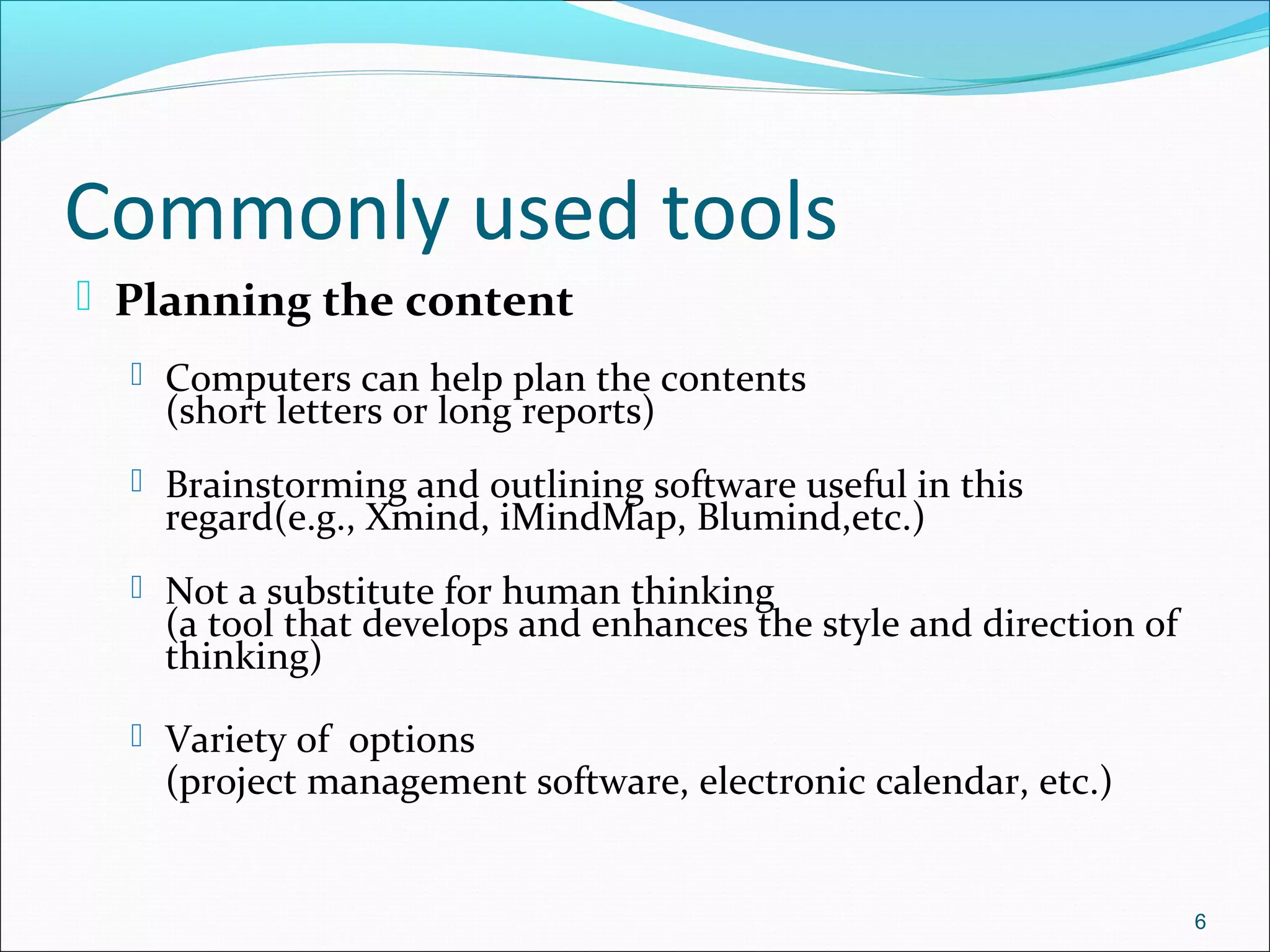 Commonly used tools
 Planning the content
 Computers can help plan the contents
(short letters or long reports)
 Brainstorming and outlining software useful in this
regard(e.g., Xmind, iMindMap, Blumind,etc.)
 Not a substitute for human thinking
(a tool that develops and enhances the style and direction of
thinking)
 Variety of options
(project management software, electronic calendar, etc.)
6
 