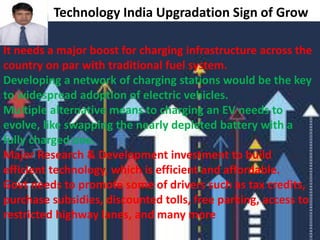 Technology India Upgradation Sign of Grow
It needs a major boost for charging infrastructure across the
country on par with traditional fuel system.
Developing a network of charging stations would be the key
to widespread adoption of electric vehicles.
Multiple alternative means to charging an EV needs to
evolve, like swapping the nearly depleted battery with a
fully charged one.
Major Research & Development investment to build
efficient technology, which is efficient and affordable.
Govt needs to promote some of drivers such as tax credits,
purchase subsidies, discounted tolls, free parking, access to
restricted highway lanes, and many more
 