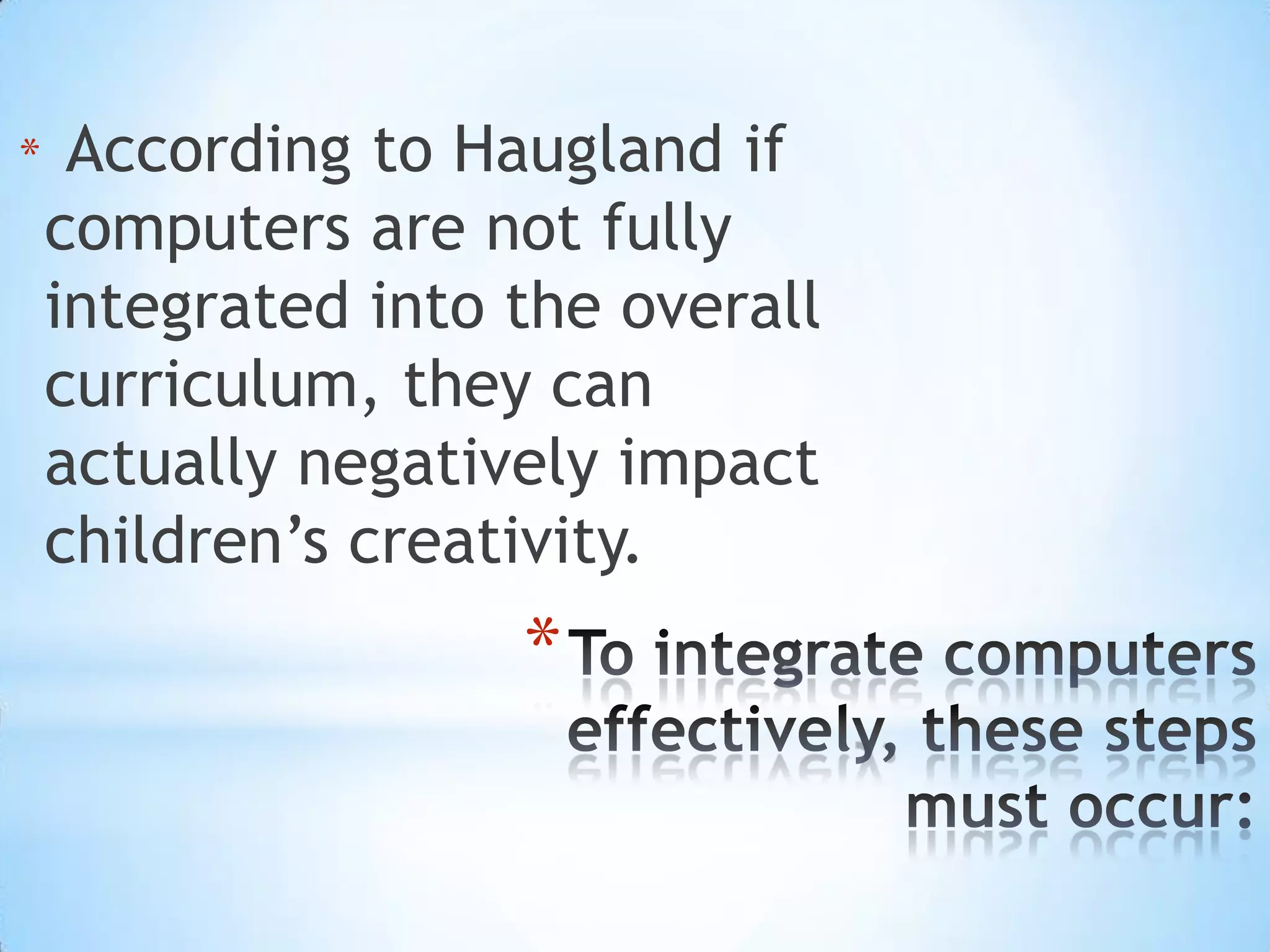 According to Hauglandif computers are not fully integrated into the overall curriculum, they can actually negatively impact children’s creativity. To integrate computers effectively, these steps must occur: