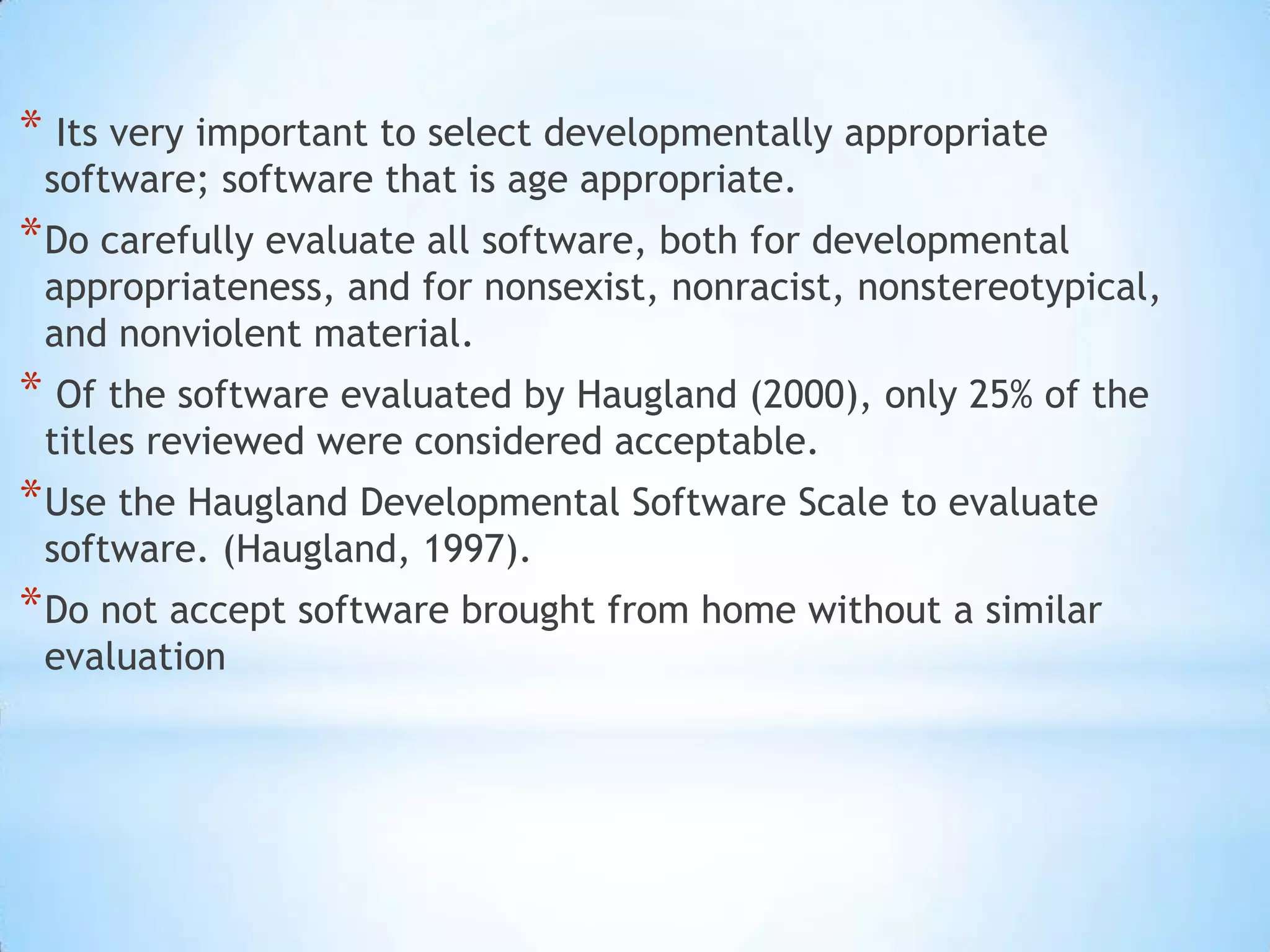  Its very important to select developmentally appropriate software; software that is age appropriate. Do carefully evaluate all software, both for developmental appropriateness, and for nonsexist, nonracist, nonstereotypical, and nonviolent material.Of the software evaluated by Haugland (2000), only 25% of the titles reviewed were considered acceptable. Use the Haugland Developmental Software Scale to evaluate software. (Haugland, 1997). Do not accept software brought from home without a similar evaluation