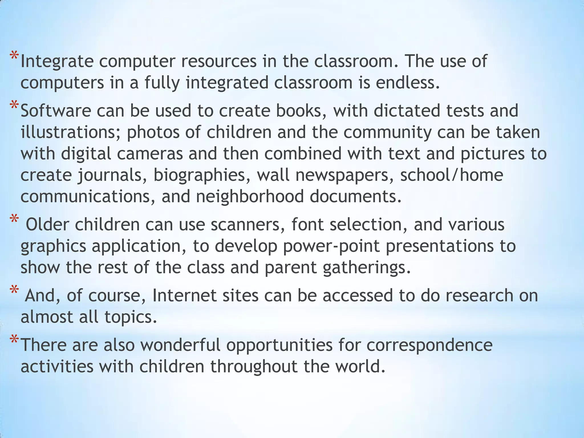 Integrate computer resources in the classroom. The use of computers in a fully integrated classroom is endless. Software can be used to create books, with dictated tests and illustrations; photos of children and the community can be taken with digital cameras and then combined with text and pictures to create journals, biographies, wall newspapers, school/home communications, and neighborhood documents.Older children can use scanners, font selection, and various graphics application, to develop power-point presentations to show the rest of the class and parent gatherings.And, of course, Internet sites can be accessed to do research on almost all topics. There are also wonderful opportunities for correspondence activities with children throughout the world.