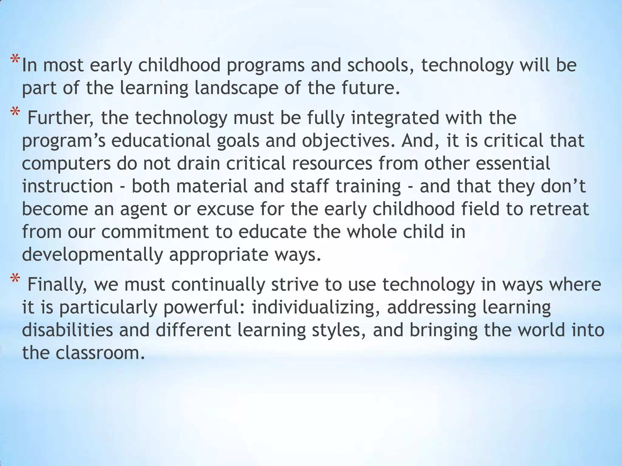 In most early childhood programs and schools, technology will be part of the learning landscape of the future. Further, the technology must be fully integrated with the program’s educational goals and objectives. And, it is critical that computers do not drain critical resources from other essential instruction - both material and staff training - and that they don’t become an agent or excuse for the early childhood field to retreat from our commitment to educate the whole child in developmentally appropriate ways. Finally, we must continually strive to use technology in ways where it is particularly powerful: individualizing, addressing learning disabilities and different learning styles, and bringing the world into the classroom.