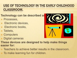 USE OF TECHNOLOGY IN THE EARLY CHILDHOOD
CLASSROOM.
Technology can be described as:
 Processes,
 Electronic devices,
 Electronic books,
 Tablets,
 Computers
 Digital cameras
These devices are designed to help make things
easier for:
 Teachers to achieve better results in the classroom.
 To make learning fun for children.

 