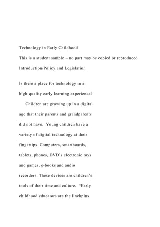 Technology in Early Childhood
This is a student sample – no part may be copied or reproduced
Introduction/Policy and Legislation
Is there a place for technology in a
high-quality early learning experience?
Children are growing up in a digital
age that their parents and grandparents
did not have. Young children have a
variety of digital technology at their
fingertips. Computers, smartboards,
tablets, phones, DVD’s electronic toys
and games, e-books and audio
recorders. These devices are children’s
tools of their time and culture. “Early
childhood educators are the linchpins
 