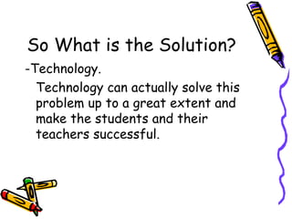 So What is the Solution? -Technology. Technology can actually solve this problem up to a great extent and make the students and their teachers successful.  