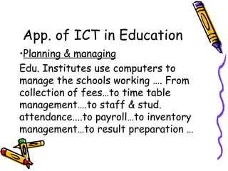 App. of ICT in Education Planning & managing Edu. Institutes use computers to manage the schools working …. From collection of fees…to time table management….to staff & stud. attendance....to payroll…to inventory management…to result preparation … 