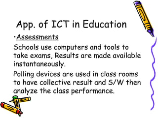 App. of ICT in Education Assessments Schools use computers and tools to take exams, Results are made available instantaneously. Polling devices are used in class rooms to have collective result and S/W then analyze the class performance. 