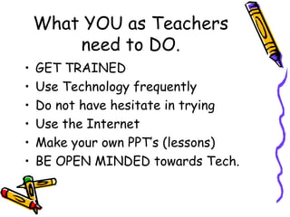 What YOU as Teachers need to DO. GET TRAINED Use Technology frequently Do not have hesitate in trying Use the Internet Make your own PPT’s (lessons) BE OPEN MINDED towards Tech. 