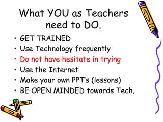 What YOU as Teachers need to DO. GET TRAINED Use Technology frequently Do not have hesitate in trying Use the Internet Make your own PPT’s (lessons) BE OPEN MINDED towards Tech. 