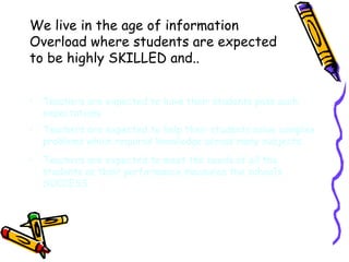We live in the age of information Overload where students are expected to be highly SKILLED and.. Teachers are expected to have their students pass such expectations Teachers are expected to help their students solve complex problems which requires knowledge across many subjects. Teachers are expected to meet the needs of all the students as their performance measures the school’s SUCCESS. 