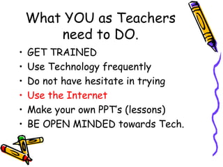What YOU as Teachers need to DO. GET TRAINED Use Technology frequently Do not have hesitate in trying Use the Internet Make your own PPT’s (lessons) BE OPEN MINDED towards Tech. 