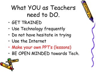 What YOU as Teachers need to DO. GET TRAINED Use Technology frequently Do not have hesitate in trying Use the Internet Make your own PPT’s (lessons) BE OPEN MINDED towards Tech. 