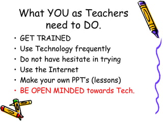 What YOU as Teachers need to DO. GET TRAINED Use Technology frequently Do not have hesitate in trying Use the Internet Make your own PPT’s (lessons) BE OPEN MINDED towards Tech. 