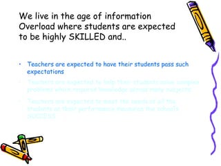 We live in the age of information Overload where students are expected to be highly SKILLED and.. Teachers are expected to have their students pass such expectations Teachers are expected to help their students solve complex problems which requires knowledge across many subjects. Teachers are expected to meet the needs of all the students as their performance measures the school’s SUCCESS. 