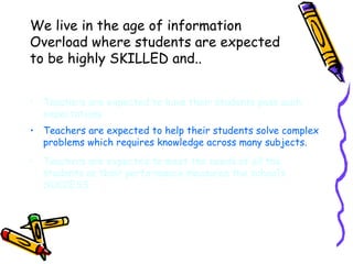 We live in the age of information Overload where students are expected to be highly SKILLED and.. Teachers are expected to have their students pass such expectations Teachers are expected to help their students solve complex problems which requires knowledge across many subjects. Teachers are expected to meet the needs of all the students as their performance measures the school’s SUCCESS. 