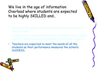 We live in the age of information Overload where students are expected to be highly SKILLED and.. Teachers are expected to have their students pass such expectations Teachers are expected to help their students solve complex problems which requires knowledge across many subjects. Teachers are expected to meet the needs of all the students as their performance measures the school’s SUCCESS. 