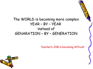 The WORLD is becoming more complex YEAR – BY – YEAR  instead of GENARATION – BY – GENERATION Teacher’s JOB is becoming difficult 