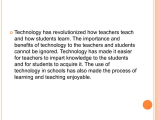 

Technology has revolutionized how teachers teach
and how students learn. The importance and
benefits of technology to the teachers and students
cannot be ignored. Technology has made it easier
for teachers to impart knowledge to the students
and for students to acquire it. The use of
technology in schools has also made the process of
learning and teaching enjoyable.

 