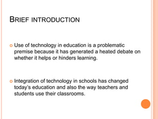 BRIEF INTRODUCTION



Use of technology in education is a problematic
premise because it has generated a heated debate on
whether it helps or hinders learning.



Integration of technology in schools has changed
today’s education and also the way teachers and
students use their classrooms.

 